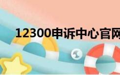 12300申诉中心官网（12300投诉官网）