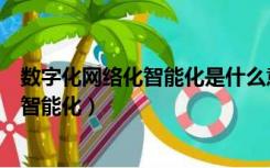 数字化网络化智能化是什么意思?（什么是网络化丶数字化丶智能化）