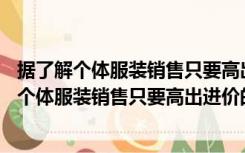 据了解个体服装销售只要高出进价的20%便可盈利（据了解个体服装销售只要高出进价的20）