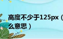 高度不少于125px（高度不低于125px是什么意思）