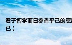 君子博学而日参省乎己的意思（君子博学而日参省乎己还是已）