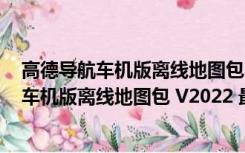 高德导航车机版离线地图包 V2022 最新免费版（高德导航车机版离线地图包 V2022 最新免费版功能简介）