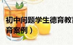 初中问题学生德育教育案例（初中问题学生教育案例）