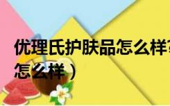 优理氏护肤品怎么样?好用吗?（优理氏护肤品怎么样）