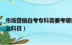 市场营销自考专科需要考哪些科目（市场营销自考本科有什么科目）