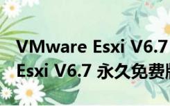 VMware Esxi V6.7 永久免费版（VMware Esxi V6.7 永久免费版功能简介）