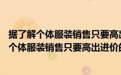 据了解个体服装销售只要高出进价的20%便可盈利（据了解个体服装销售只要高出进价的20）