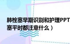 肺栓塞早期识别和护理PPT（男56岁 肺栓塞护理ppt 肺栓塞平时都注意什么）