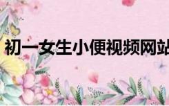 初一女生小便视频网站（初一女生小便视频）