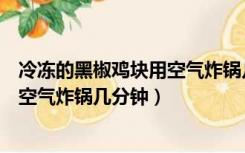 冷冻的黑椒鸡块用空气炸锅几分钟能熟（冷冻的黑椒鸡块用空气炸锅几分钟）