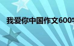 我爱你中国作文600字（我爱你中国作文）