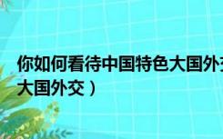 你如何看待中国特色大国外交新局面（你如何看待中国特色大国外交）