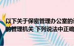 以下关于保密管理办公室的说法不正确的是（关于保密工作的管理机关 下列说法中正确的）