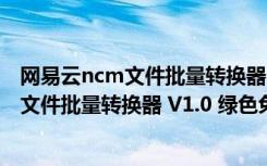 网易云ncm文件批量转换器 V1.0 绿色免费版（网易云ncm文件批量转换器 V1.0 绿色免费版功能简介）