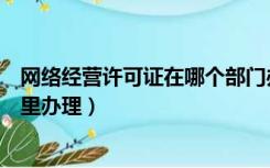 网络经营许可证在哪个部门办理（网络文化经营许可证在哪里办理）