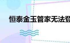 恒泰金玉管家无法登录（恒泰金玉管家）