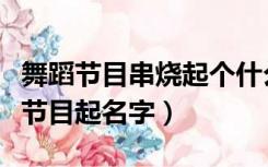 舞蹈节目串烧起个什么名字（求一个舞蹈串烧节目起名字）