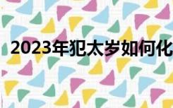 2023年犯太岁如何化解（犯太岁如何化解）