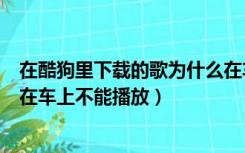 在酷狗里下载的歌为什么在车上不能播放（酷狗下载的歌曲在车上不能播放）