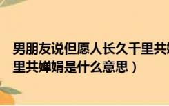 男朋友说但愿人长久千里共婵娟是什么意思（但愿人长久千里共婵娟是什么意思）