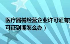 医疗器械经营企业许可证有效期几年（医疗器械经营企业许可证到期怎么办）