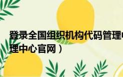 登录全国组织机构代码管理中心官网（全国组织机构代码管理中心官网）