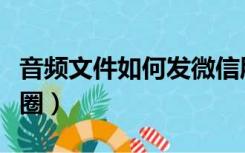 音频文件如何发微信朋友圈（如何发微信朋友圈）