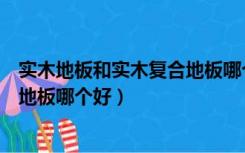 实木地板和实木复合地板哪个好保养（实木地板和实木复合地板哪个好）