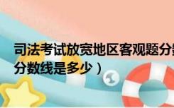 司法考试放宽地区客观题分数线（司法考试放宽条件地区的分数线是多少）