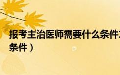 报考主治医师需要什么条件才能考（报考主治医师需要什么条件）