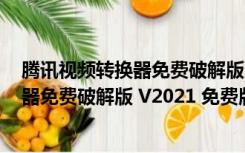 腾讯视频转换器免费破解版 V2021 免费版（腾讯视频转换器免费破解版 V2021 免费版功能简介）