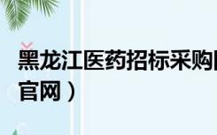 黑龙江医药招标采购网（黑龙江省药品采购网官网）