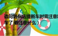 请问到4s店提新车时需注意哪些事情（明天就要去4s店提新车了 要注意什么）