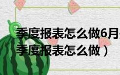 季度报表怎么做6月是半年的还是3个月的（季度报表怎么做）