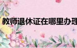 教师退休证在哪里办理（退休证在哪里办理）