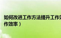 如何改进工作方法提升工作效率（如何改进工作方法 提升工作效率）