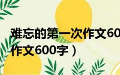 难忘的第一次作文600字倒叙（难忘的第一次作文600字）