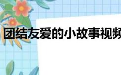 团结友爱的小故事视频（团结友爱的小故事）