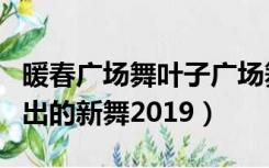 暖春广场舞叶子广场舞（广场舞叶子广场舞刚出的新舞2019）