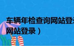 车辆年检查询网站登录不进去（车辆年检查询网站登录）