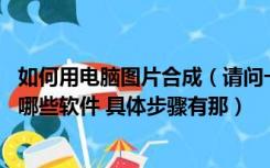 如何用电脑图片合成（请问一下在电脑上如何合成照片 要下哪些软件 具体步骤有那）