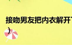 接吻男友把内衣解开了（接吻时男友扯我内衣）