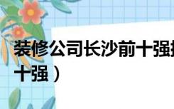 装修公司长沙前十强排名榜（长沙装修公司前十强）