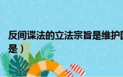 反间谍法的立法宗旨是维护国家安全（反间谍法 的立法宗旨是）