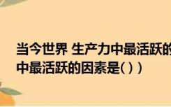 当今世界 生产力中最活跃的因素是什么（当今世界 生产力中最活跃的因素是( )）