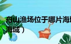 舟山渔场位于哪片海域上（舟山渔场位于哪片海域）