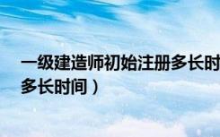 一级建造师初始注册多长时间?（一级建造师初始注册需要多长时间）