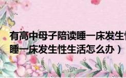 有高中母子陪读睡一床发生性生活怎么办（有高中母子陪读睡一床发生性生活怎么办）