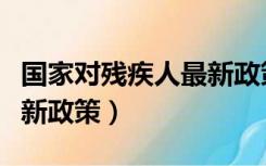 国家对残疾人最新政策出台（国家对残疾人最新政策）