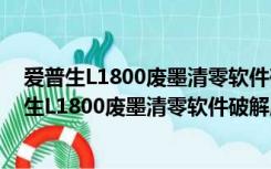 爱普生L1800废墨清零软件破解版 V1.0 绿色免费版（爱普生L1800废墨清零软件破解版 V1.0 绿色免费版功能简介）